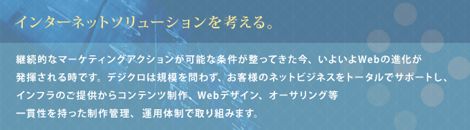  インターネットソリューションを考える。継続的なマーケティングアクションが可能な条件が整ってきた今、いよいよWebの進化が発揮される時です。 デジクロは規模を問わず、お客様のネットビジネスをトータルでサポートし、インフラのご提供からコンテンツ制作、Webデザイン、オーサリング等一貫性を持った制作管理、運用体制で取り組みます。